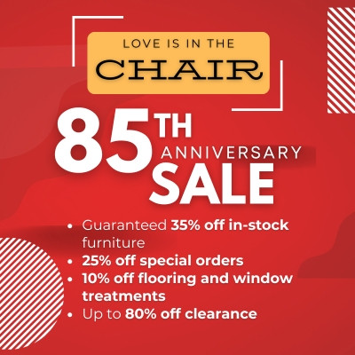 Love is in the Chair. 85th Anniversary Sale Guaranteed 35% off in-stock furniture 25% off special orders 10% off flooring and window treatments Up to 80% off clearance